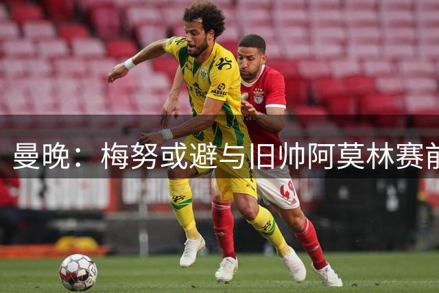 曼晚：梅努或避与旧帅阿莫林赛前寒暄 昔日矛盾难化解