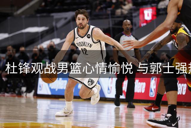 杜锋观战男篮心情愉悦 与郭士强热聊显轻松