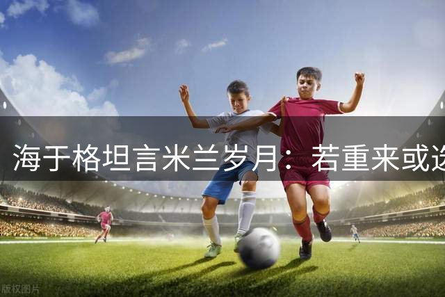海于格坦言米兰岁月：若重来或选择坚守