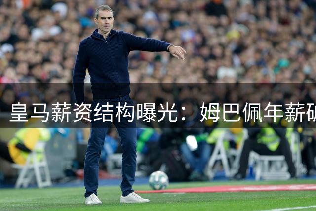 皇马薪资结构曝光：姆巴佩年薪破7千万登顶 维尼修斯翻倍续约跻身次席