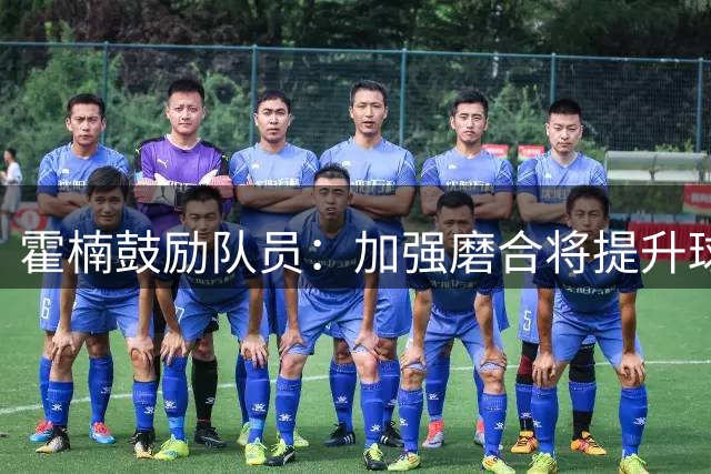 霍楠鼓励队员：加强磨合将提升球队竞争力